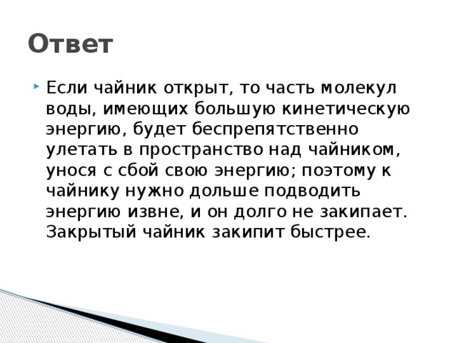 Ответ Если чайник открыт, то часть молекул воды, имеющих большую кинетическую энергию, будет беспрепятственно улетать в пространство над чайником, унося с сбой свою энергию; поэтому к чайнику нужно дольше подводить энергию извне, и он долго не закипает. Закрытый чайник закипит быстрее. 