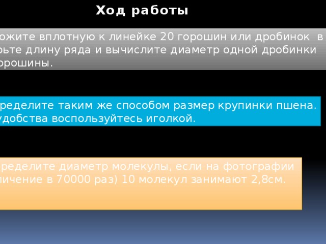 Ход работы 1.Положите вплотную к линейке 20 горошин или дробинок в ряд. Измерьте длину ряда и вычислите диаметр одной дробинки или горошины. 2. Определите таким же способом размер крупинки пшена. Для удобства воспользуйтесь иголкой. 3. Определите диаметр молекулы, если на фотографии (увеличение в 70000 раз) 10 молекул занимают 2,8см.  