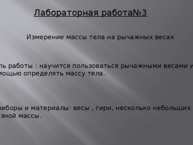 Лабораторная работа№3 Измерение массы тела на рычажных весах Цель работы : научится пользоваться рычажными весами и с их помощью определять массу тела. Приборы и материалы: весы , гири, несколько небольших тел разной массы.  
