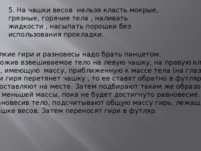5. На чашки весов нельзя класть мокрые, грязные, горячие тела , наливать жидкости , насыпать порошки без использования прокладки. 6.Мелкие гири и разновесы надо брать пинцетом.  Положив взвешиваемое тело на левую чашку, на правую кладут гирю, имеющую массу, приближенную к массе тела (на глаз).  Если гиря перетянет чашку , то ее ставят обратно в футляр, если нет- оставляют на месте. Затем подбирают таким же образом Гири меньшей массы, пока не будет достигнуто равновесие.  Уравновесив тело, подсчитывают общую массу гирь, лежащих на чашке весов. Затем переносят гири в футляр.  
