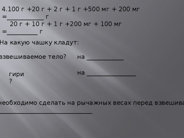 4.100 г +20 г + 2 г + 1 г +500 мг + 200 мг =____________ г  20 г + 10 г + 1 г +200 мг + 100 мг =__________ г 5.На какую чашку кладут: взвешиваемое тело? на ____________ на ________________ гири? 6.Что необходимо сделать на рычажных весах перед взвешиванием? _____________________________________  