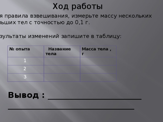 Ход работы 1.Зная правила взвешивания, измерьте массу нескольких небольших тел с точностью до 0,1 г. 2.Результаты изменений запишите в таблицу: № опыта  Название тела  1 Масса тела , г  2   3 Вывод : _______________________ _______________________________  