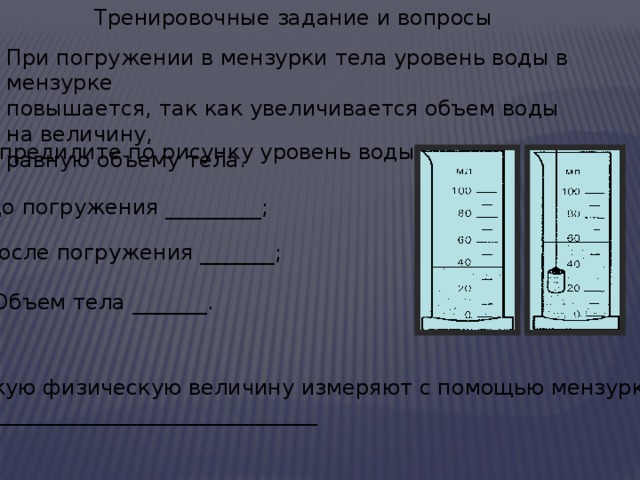 Тренировочные задание и вопросы При погружении в мензурки тела уровень воды в мензурке повышается, так как увеличивается объем воды на величину, равную объему тела. 1.Опредилите по рисунку уровень воды: до погружения _________; после погружения _______; Объем тела _______. 2.Какую физическую величину измеряют с помощью мензурки? ___________________________________  