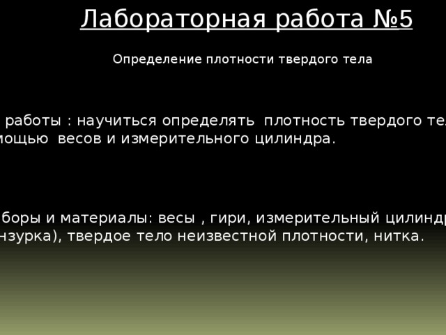 Лабораторная работа № 5  Определение плотности твердого тела Цель работы : научиться определять плотность твердого тела с помощью весов и измерительного цилиндра. Приборы и материалы: весы , гири, измерительный цилиндр (мензурка), твердое тело неизвестной плотности, нитка.  