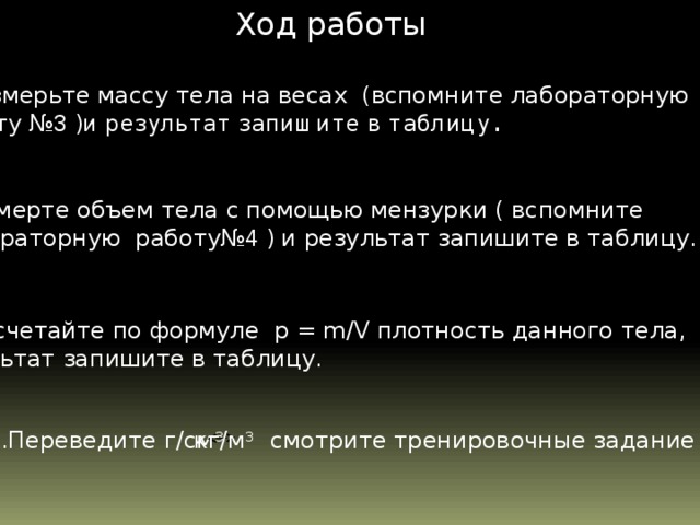 Ход работы Измерьте массу тела на весах (вспомните лабораторную работу № 3 )и результат запишите в таблицу. 2.Измерте объем тела с помощью мензурки ( вспомните лабораторную работу№ 4 ) и результат запишите в таблицу.  3.Рассчетайте по формуле р = m/V плотность данного тела, результат запишите в таблицу. 4.Переведите г/см 3 кг/м 3 смотрите тренировочные задание №5  