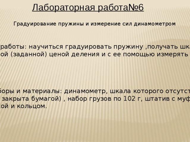 Лабораторная работа№6 Градуирование пружины и измерение сил динамометром Цель работы: научиться градуировать пружину ,получать шкалу с любой (заданной) ценой деления и с ее помощью измерять силы: Приборы и материалы: динамометр, шкала которого отсутствует (или закрыта бумагой) , набор грузов по 102 г, штатив с муфтой, лапкой и кольцом.  