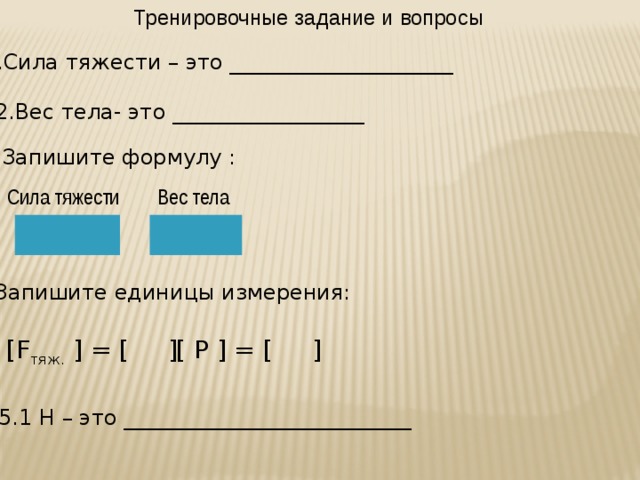 Тренировочные задание и вопросы 1.Сила тяжести – это _____________________ 2.Вес тела- это __________________ 3.Запишите формулу : Сила тяжести Вес тела 4.Запишите единицы измерения: [F тяж. ] = [ ] [ P ] = [ ] 5.1 Н – это ___________________________  