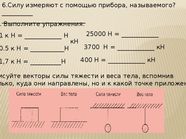 6.Силу измеряют с помощью прибора, называемого? __________ ___________________________ 7. Выполните упражнения:  25000 Н = ____________ кН 1 к Н = ____________ Н  3700 Н = ____________ кН 0.5 к Н = ___________Н 400 Н = ____________ кН 1,7 к Н = __________Н 8.Нарисуйте векторы силы тяжести и веса тела, вспомнив не только, куда они направлены, но и к какой точке приложены.  