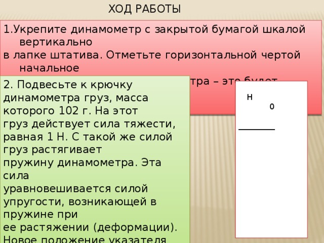 ХОД РАБОТЫ 1.Укрепите динамометр с закрытой бумагой шкалой вертикально в лапке штатива. Отметьте горизонтальной чертой начальное положение указателя динамометра – это будет нулевое деление шкалы. 2. Подвесьте к крючку динамометра груз, масса которого 102 г. На этот груз действует сила тяжести, равная 1 Н. С такой же силой груз растягивает пружину динамометра. Эта сила уравновешивается силой упругости, возникающей в пружине при ее растяжении (деформации). Новое положение указателя динамометра также отметьте горизонтальной чертой на бумаге.  Н  0  _________  