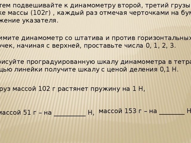 3. Затем подвешивайте к динамометру второй, третий грузы той же массы (102г) , каждый раз отмечая черточками на бумаге положение указателя. 4. Снимите динамометр со штатива и против горизонтальных черточек, начиная с верхней, проставьте числа 0, 1, 2, 3. 5. Нарисуйте проградуированную шкалу динамометра в тетрадь. С помощью линейки получите шкалу с ценой деления 0,1 Н. 6. Груз массой 102 г растянет пружину на 1 Н, массой 153 г – на ________ Н, массой 51 г – на __________ Н,  