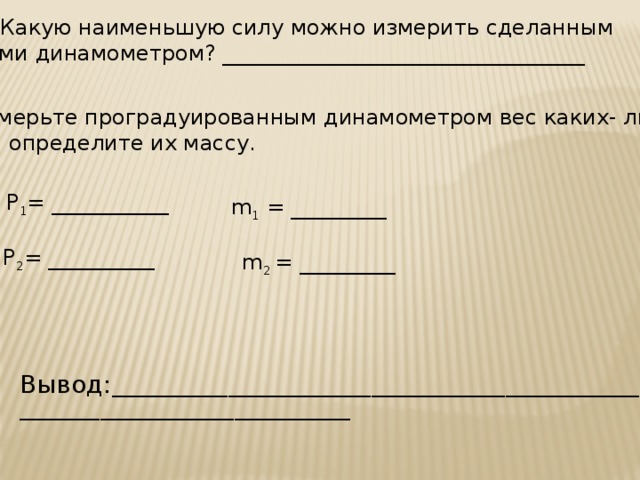 7. Какую наименьшую силу можно измерить сделанным вами динамометром? __________________________________ 8. Измерьте проградуированным динамометром вес каких- либо тел и определите их массу. Р 1 = ___________ m 1 = _________ Р 2 = __________ m 2 = _________ Вывод: ___________________________________________________________ _____________________________________  
