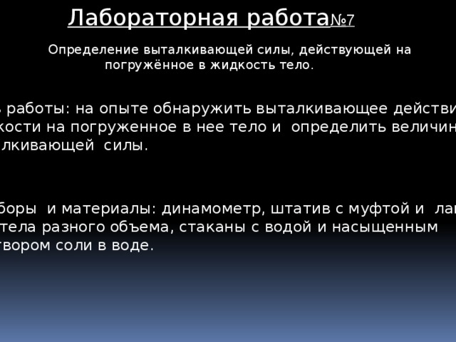 Лабораторная работа № 7 Определение выталкивающей силы, действующей на  погружённое в жидкость тело. Цель работы: на опыте обнаружить выталкивающее действие жидкости на погруженное в нее тело и определить величину выталкивающей силы. Приборы и материалы: динамометр, штатив с муфтой и лапкой, два тела разного объема, стаканы с водой и насыщенным раствором соли в воде.  