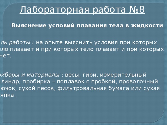 Лабораторная работа №8 Выяснение условий плавания тела в жидкости Цель работы : на опыте выяснить условия при которых  тело плавает и при которых тело плавает и при которых тонет. Приборы и материалы : весы, гири, измерительный цилиндр, пробирка – поплавок с пробкой, проволочный крючок, сухой песок, фильтровальная бумага или сухая тряпка.  