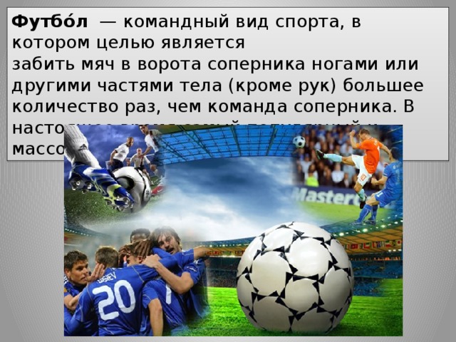 Футбо́л   — командный вид спорта, в котором целью является забить мяч в ворота соперника ногами или другими частями тела (кроме рук) большее количество раз, чем команда соперника. В настоящее время самый популярный и массовый вид спорта в мире. 