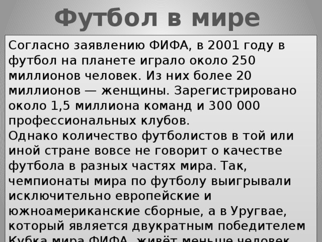 Футбол в мире Согласно заявлению ФИФА, в 2001 году в футбол на планете играло около 250 миллионов человек. Из них более 20 миллионов — женщины. Зарегистрировано около 1,5 миллиона команд и 300 000 профессиональных клубов. Однако количество футболистов в той или иной стране вовсе не говорит о качестве футбола в разных частях мира. Так, чемпионаты мира по футболу выигрывали исключительно европейские и южноамериканские сборные, а в Уругвае, который является двукратным победителем Кубка мира ФИФА, живёт меньше человек, чем в России зарегистрировано футболистов. 