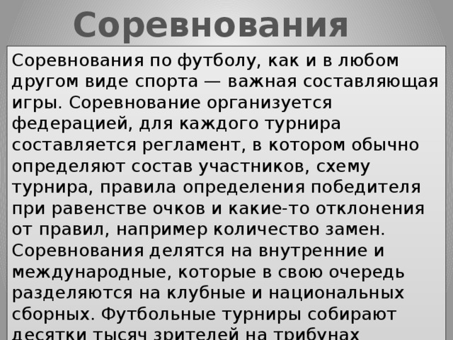 Соревнования Соревнования по футболу, как и в любом другом виде спорта — важная составляющая игры. Соревнование организуется федерацией, для каждого турнира составляется регламент, в котором обычно определяют состав участников, схему турнира, правила определения победителя при равенстве очков и какие-то отклонения от правил, например количество замен. Соревнования делятся на внутренние и международные, которые в свою очередь разделяются на клубные и национальных сборных. Футбольные турниры собирают десятки тысяч зрителей на трибунах стадиона и многомиллионные аудитории по телевидению. 