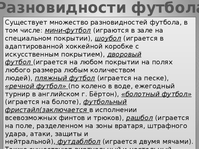 Разновидности футбола Существует множество разновидностей футбола, в том числе:  мини-футбол  (играются в зале на специальном покрытии),  шоубол  (играется в адаптированной хоккейной коробке с искусственным покрытием),  дворовый футбол  (играется на любом покрытии на полях любого размера любым количеством людей),  пляжный футбол  (играется на песке), «речной футбол» (по колено в воде, ежегодный турнир в английском г. Бёртон), «болотный футбол» (играется на болоте),  футбольный фристайл(заключается в исполнении всевозможных финтов и трюков),  рашбол  (играется на поле, разделенном на зоны вратаря, штрафного удара, атаки, защиты и нейтральной),  футдаблбол  (играется двумя мячами). Также существуют  виртуальный  и  настольный футбол  как спортивные игры и  футбол на бумаге  как логическая игра. Поскольку популярность футбола очень высока, существует много игр, имитирующих футбол. 
