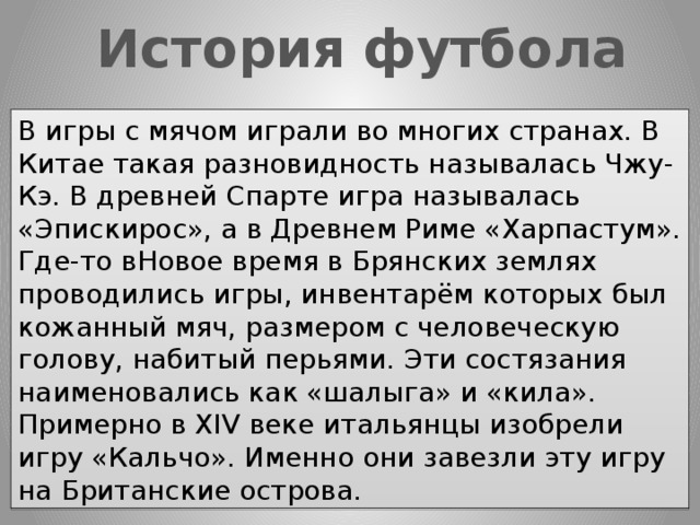 История футбола В игры с мячом играли во многих странах. В Китае такая разновидность называлась Чжу-Кэ. В древней Спарте игра называлась «Эпискирос», а в Древнем Риме «Харпастум». Где-то вНовое время в Брянских землях проводились игры, инвентарём которых был кожанный мяч, размером с человеческую голову, набитый перьями. Эти состязания наименовались как «шалыга» и «кила». Примерно в XIV веке итальянцы изобрели игру «Кальчо». Именно они завезли эту игру на Британские острова. 