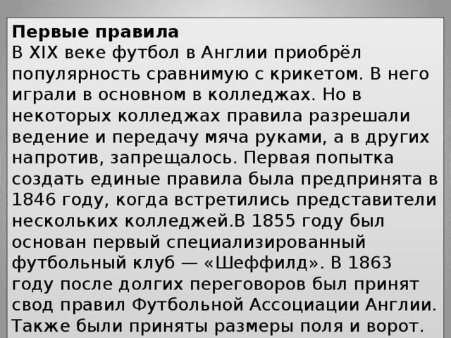 Первые правила В XIX веке футбол в Англии приобрёл популярность сравнимую с крикетом. В него играли в основном в колледжах. Но в некоторых колледжах правила разрешали ведение и передачу мяча руками, а в других напротив, запрещалось. Первая попытка создать единые правила была предпринята в 1846 году, когда встретились представители нескольких колледжей.В 1855 году был основан первый специализированный футбольный клуб — «Шеффилд». В 1863 году после долгих переговоров был принят свод правил Футбольной Ассоциации Англии. Также были приняты размеры поля и ворот. А в 1871 году был основан Кубок Англии — старейший футбольный турнир в мире. 