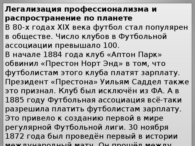 Легализация профессионализма и распространение по планете В 80-х годах XIX века футбол стал популярен в обществе. Число клубов в Футбольной ассоциации превышало 100. В начале 1884 года клуб «Аптон Парк» обвинил «Престон Норт Энд» в том, что футболистам этого клуба платят зарплату. Президент «Престона» Уильям Саддел также это признал. Клуб был исключён из ФА. А в 1885 году Футбольная ассоциация всё-таки разрешила платить футболистам зарплату. Это привело к созданию первой в мире регулярной Футбольной лиги. 30 ноября 1872 года был проведён первый в истории международный матч. Он прошёл между сборными Англии и Шотландии. В 1904 году в Париже была основана ФИФА, управляющая организация в футболе. 
