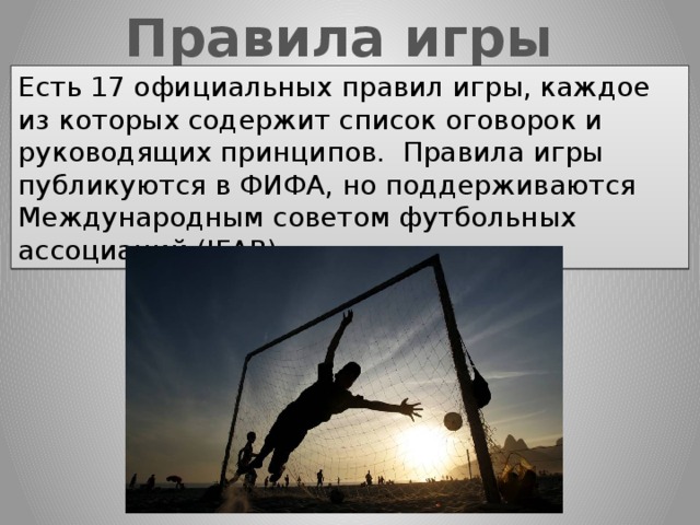 Правила игры Есть 17 официальных правил игры, каждое из которых содержит список оговорок и руководящих принципов.  Правила игры публикуются в ФИФА, но поддерживаются Международным советом футбольных ассоциаций (IFAB) 
