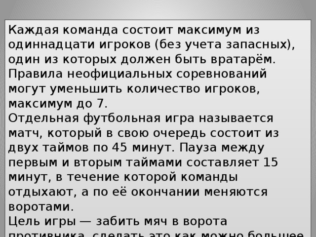 Каждая команда состоит максимум из одиннадцати игроков (без учета запасных), один из которых должен быть вратарём. Правила неофициальных соревнований могут уменьшить количество игроков, максимум до 7. Отдельная футбольная игра называется матч, который в свою очередь состоит из двух таймов по 45 минут. Пауза между первым и вторым таймами составляет 15 минут, в течение которой команды отдыхают, а по её окончании меняются воротами. Цель игры — забить мяч в ворота противника, сделать это как можно большее количество раз и постараться не допустить гола в свои ворота. Матч выигрывает команда, забившая большее количество голов. 