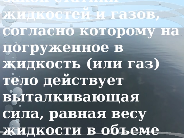 Закон Архимеда – закон статики жидкостей и газов, согласно которому на погруженное в жидкость (или газ) тело действует выталкивающая сила, равная весу жидкости в объеме тела  