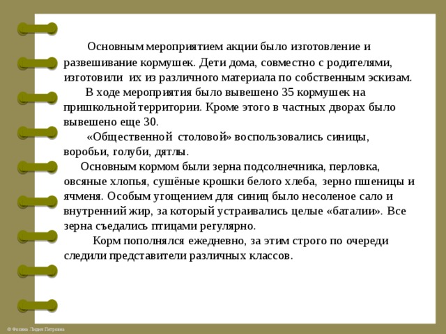  Основным мероприятием акции было изготовление и развешивание кормушек. Дети дома, совместно с родителями, изготовили их из различного материала по собственным эскизам. В ходе мероприятия было вывешено 35 кормушек на пришкольной территории. Кроме этого в частных дворах было вывешено еще 30.  «Общественной столовой» воспользовались синицы, воробьи, голуби, дятлы. Основным кормом были зерна подсолнечника, перловка, овсяные хлопья, сушёные крошки белого хлеба,  зерно пшеницы и ячменя. Особым угощением для синиц было несоленое сало и внутренний жир, за который устраивались целые «баталии». Все зерна съедались птицами регулярно.  Корм пополнялся ежедневно, за этим строго по очереди следили представители различных классов.      
