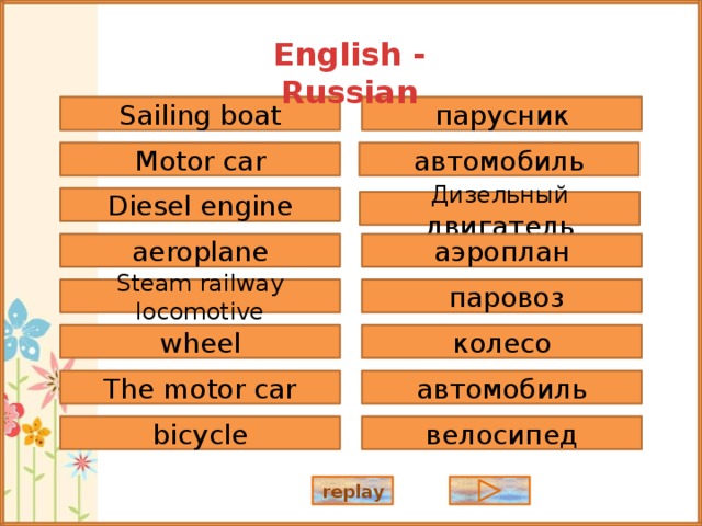 English - Russian парусник Sailing boat автомобиль Motor car Diesel engine Дизельный двигатель аэроплан aeroplane Steam railway locomotive  паровоз wheel колесо The motor car автомобиль велосипед bicycle replay 
