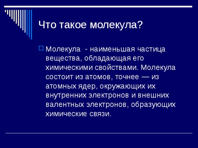 Что такое молекула? Молекула  - наименьшая частица вещества, обладающая его химическими свойствами. Молекула состоит из атомов, точнее — из атомных ядер, окружающих их внутренних электронов и внешних валентных электронов, образующих химические связи. 