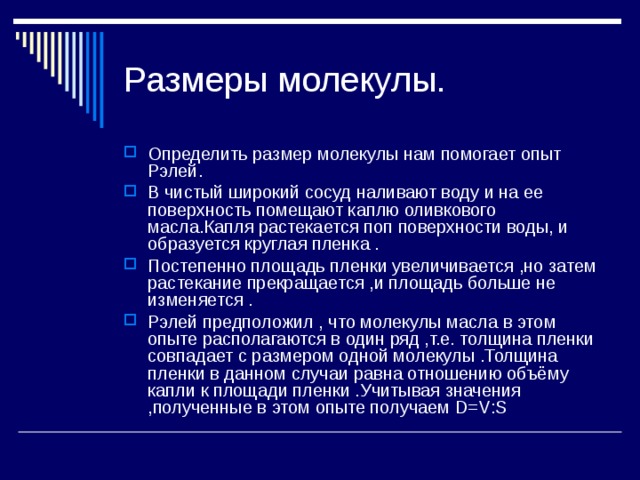 Размеры молекулы. Определить размер молекулы нам помогает опыт Рэлей. В чистый широкий сосуд наливают воду и на ее поверхность помещают каплю оливкового масла.Капля растекается поп поверхности воды, и образуется круглая пленка . Постепенно площадь пленки увеличивается ,но затем растекание прекращается ,и площадь больше не изменяется . Рэлей предположил , что молекулы масла в этом опыте располагаются в один ряд ,т.е. толщина пленки совпадает с размером одной молекулы .Толщина пленки в данном случаи равна отношению объёму капли к площади пленки .Учитывая значения ,полученные в этом опыте получаем D = V : S 