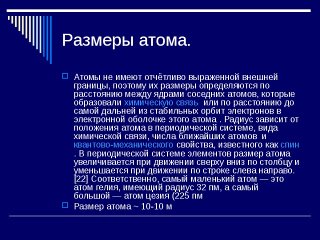 Размеры атома. Атомы не имеют отчётливо выраженной внешней границы, поэтому их размеры определяются по расстоянию между ядрами соседних атомов, которые образовали химическую связь или по расстоянию до самой дальней из стабильных орбит электронов в электронной оболочке этого атома . Радиус зависит от положения атома в периодической системе, вида химической связи, числа ближайших атомов и квантово-механического свойства, известного как спин . В периодической системе элементов размер атома увеличивается при движении сверху вниз по столбцу и уменьшается при движении по строке слева направо.[22] Соответственно, самый маленький атом — это атом гелия, имеющий радиус 32 пм, а самый большой — атом цезия (225 пм Размер атома ~ 10-10 м 