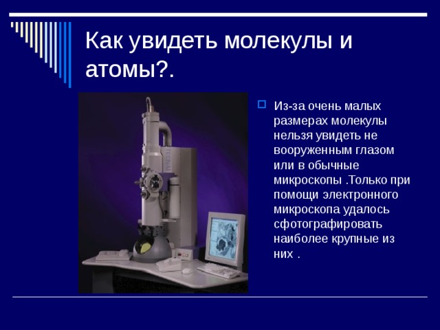Как увидеть молекулы и атомы?. Из-за очень малых размерах молекулы нельзя увидеть не вооруженным глазом или в обычные микроскопы .Только при помощи электронного микроскопа удалось сфотографировать наиболее крупные из них . 