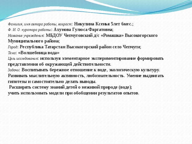 Фамилия, имя автора работы, возраст : Никулина Ксенья 5лет 6мес.; Ф. И. О. куратора работы : Ахунова Гулюса Фаргатовна; Название учреждения : МБДОУ Чепчуговский д/c «Ромашка» Высокогорского Муниципального района; Город : Республика Татарстан Высокогорский район село Чепчуги; Тема : «Волшебница вода» Цель исследования : используя элементарное экспериментирование формировать представления об окружающей действительности. Задачи : Воспитывать бережное отношение к воде, экологическую культуру. Развивать мыслительную активность, любознательность. Умение выдвигать гипотезы и самостоятельно делать выводы.  Расширять систему знаний детей о неживой природе (воде); учить использовать модели при обобщении результатов опытов. 