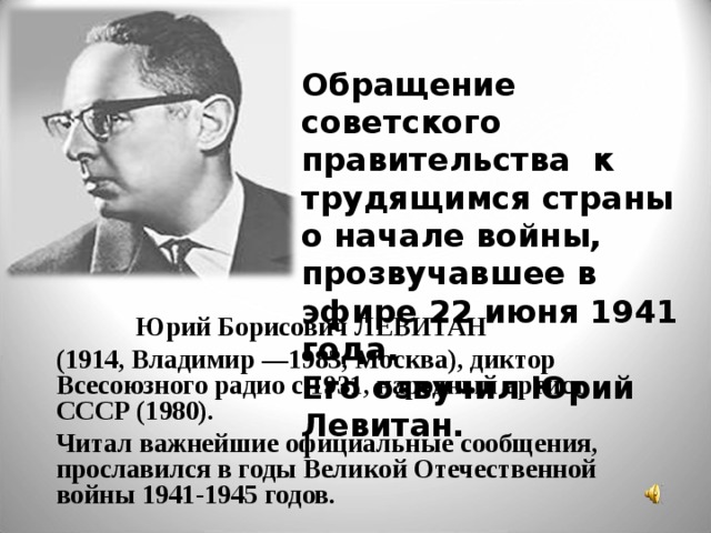  Обращение советского правительства к трудящимся страны о начале войны, прозвучавшее в эфире 22 июня 1941 года.  Его озвучил Юрий Левитан.    Юрий Борисович ЛЕВИТАН  (1914, Владимир —1983, Москва), диктор Всесоюзного радио с 1931, народный артист СССР (1980).  Читал важнейшие официальные сообщения, прославился в годы Великой Отечественной войны 1941-1945 годов. 