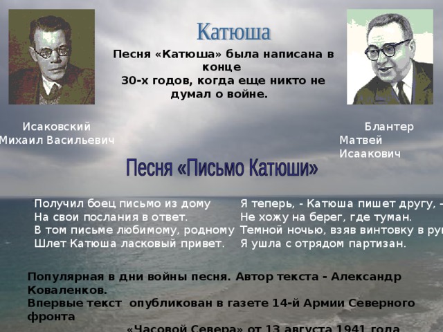 Песня «Катюша» была написана в конце 30-х годов, когда еще никто не думал о войне. Блантер Матвей Исаакович Исаковский Михаил Васильевич Получил боец письмо из дому На свои послания в ответ. В том письме любимому, родному Шлет Катюша ласковый привет. Я теперь, - Катюша пишет другу, - Не хожу на берег, где туман. Темной ночью, взяв винтовку в руку, Я ушла с отрядом партизан. Популярная в дни войны песня. Автор текста - Александр Коваленков. Впервые текст опубликован в газете 14-й Армии Северного фронта  «Часовой Севера» от 13 августа 1941 года 