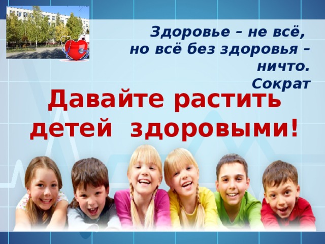 Здоровье – не всё, но всё без здоровья – ничто. Сократ Давайте растить детей здоровыми! 