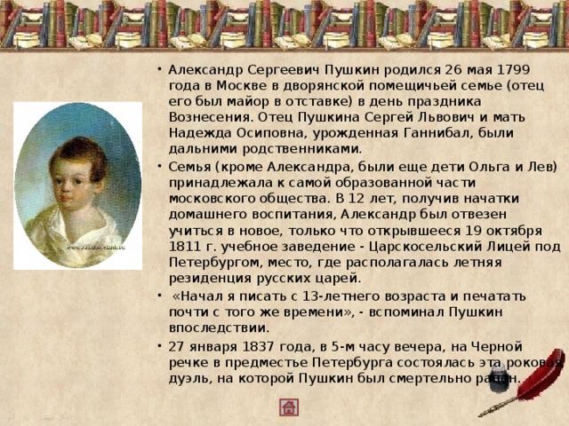 Александр Сергеевич Пушкин родился 26 мая 1799 года в Москве в дворянской помещичьей семье (отец его был майор в отставке) в день праздника Вознесения. Отец Пушкина Сергей Львович и мать Надежда Осиповна, урожденная Ганнибал, были дальними родственниками. Семья (кроме Александра, были еще дети Ольга и Лев) принадлежала к самой образованной части московского общества. В 12 лет, получив начатки домашнего воспитания, Александр был отвезен учиться в новое, только что открывшееся 19 октября 1811 г. учебное заведение - Царскосельский Лицей под Петербургом, место, где располагалась летняя резиденция русских царей.   «Начал я писать с 13-летнего возраста и печатать почти с того же времени», - вспоминал Пушкин впоследствии. 27 января 1837 года, в 5-м часу вечера, на Черной речке в предместье Петербурга состоялась эта роковая дуэль, на которой Пушкин был смертельно ранен.  