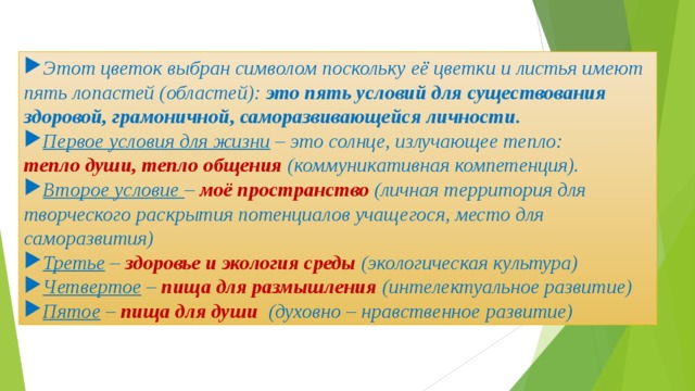 Этот цветок выбран символом поскольку её цветки и листья имеют пять лопастей (областей): это пять условий для существования здоровой, грамоничной, саморазвивающейся личности.  Первое условия для жизни – это солнце, излучающее тепло: тепло души, тепло общения (коммуникативная компетенция). Второе условие – моё пространство (личная территория для творческого раскрытия потенциалов учащегося, место для саморазвития) Третье – здоровье и экология среды (экологическая культура) Четвертое – пища для размышления (интелектуальное развитие) Пятое – пища для души (духовно – нравственное развитие) 