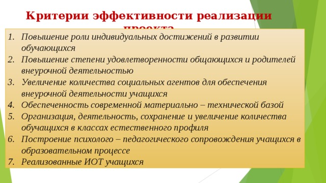 Критерии эффективности реализации проекта Повышение роли индивидуальных достижений в развитии обучающихся Повышение степени удовлетворенности общающихся и родителей внеурочной деятельностью Увеличение количества социальных агентов для обеспечения внеурочной деятельности учащихся Обеспеченность современной материально – технической базой Организация, деятельность, сохранение и увеличение количества обучащихся в классах естественного профиля Построение психолого – педагогического сопровождения учащихся в образовательном процессе Реализованные ИОТ учащихся 