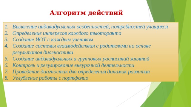 Алгоритм действий Выявление индивидуальных особенностей, потребностей учащихся Определение интересов каждого тьюторанта Создание ИОТ с каждым учеником Создание системы взаимодействия с родителями на основе результатов диагностики Создание индивидуальных и групповых расписаний занятий Контроль и регулирование внеурочной деятельности Проведение диагностик для определения динамик развития Углубление работы с портфолио 