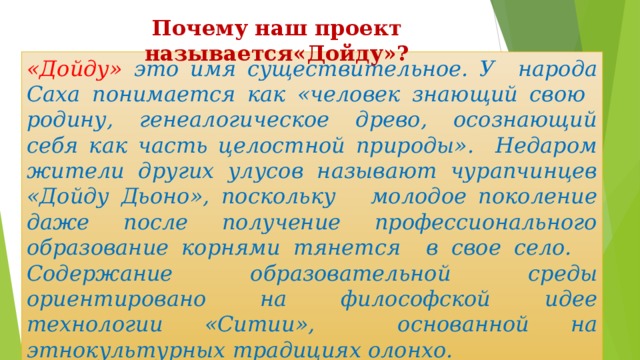 Почему наш проект называется«Дойду»? «Дойду» это имя существительное. У народа Саха понимается как «человек знающий свою родину, генеалогическое древо, осознающий себя как часть целостной природы». Недаром жители других улусов называют чурапчинцев «Дойду Дьоно», поскольку молодое поколение даже после получение профессионального образование корнями тянется в свое село. Содержание образовательной среды ориентировано на философской идее технологии «Ситии», основанной на этнокультурных традициях олонхо. 