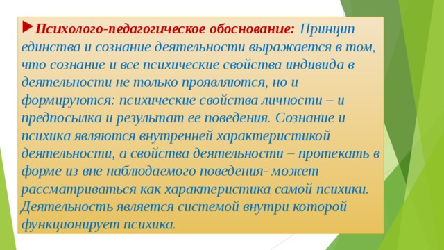 Психолого-педагогическое обоснование: Принцип единства и сознание деятельности выражается в том, что сознание и все психические свойства индивида в деятельности не только проявляются, но и формируются: психические свойства личности – и предпосылка и результат ее поведения. Сознание и психика являются внутренней характеристикой деятельности, а свойства деятельности – протекать в форме из вне наблюдаемого поведения- может рассматриваться как характеристика самой психики. Деятельность является системой внутри которой функционирует психика. 