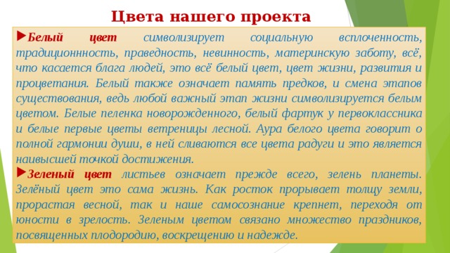 Цвета нашего проекта Белый цвет символизирует социальную всплоченность, традиционнность, праведность, невинность, материнскую заботу, всё, что касается блага людей, это всё белый цвет, цвет жизни, развития и процветания. Белый также означает память предков, и смена этапов существования, ведь любой важный этап жизни символизируется белым цветом. Белые пеленка новорожденного, белый фартук у первоклассника и белые первые цветы ветреницы лесной. Аура белого цвета говорит о полной гармонии души, в ней сливаются все цвета радуги и это является наивысшей точкой достижения. Зеленый цвет листьев означает прежде всего, зелень планеты. Зелёный цвет это сама жизнь. Как росток прорывает толщу земли, прорастая весной, так и наше самосознание крепнет, переходя от юности в зрелость. Зеленым цветом связано множество праздников, посвященных плодородию, воскрещению и надежде. 