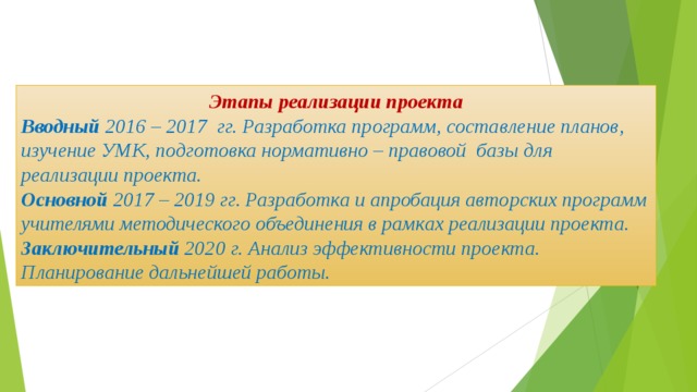 Этапы реализации проекта Вводный 2016 – 2017 гг. Разработка программ, составление планов, изучение УМК, подготовка нормативно – правовой базы для реализации проекта. Основной 2017 – 2019 гг. Разработка и апробация авторских программ учителями методического объединения в рамках реализации проекта. Заключительный 2020 г. Анализ эффективности проекта. Планирование дальнейшей работы. 