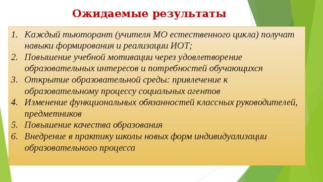 Ожидаемые результаты Каждый тьюторант (учителя МО естественного цикла) получат навыки формирования и реализации ИОТ; Повышение учебной мотивации через удовлетворение образовательных интересов и потребностей обучающихся Открытие образовательной среды: привлечение к образовательному процессу социальных агентов Изменение функциональных обязанностей классных руководителей, предметников Повышение качества образования Внедрение в практику школы новых форм индивидуализации образовательного процесса  