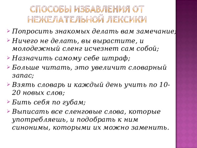 Попросить знакомых делать вам замечание; Ничего не делать, вы вырастите, и молодежный сленг исчезнет сам собой; Назначить самому себе штраф; Больше читать, это увеличит словарный запас; Взять словарь и каждый день учить по 10-20 новых слов; Бить себя по губам; Выписать все сленговые слова, которые употребляешь, и подобрать к ним синонимы, которыми их можно заменить. 