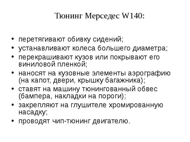 Тюнинг Мерседес W140: перетягивают обивку сидений; устанавливают колеса большего диаметра; перекрашивают кузов или покрывают его виниловой пленкой; наносят на кузовные элементы аэрографию (на капот, двери, крышку багажника); ставят на машину тюнингованный обвес (бампера, накладки на пороги); закрепляют на глушителе хромированную насадку; проводят чип-тюнинг двигателю.  