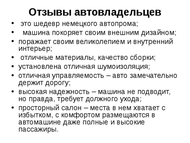 Отзывы автовладельцев     это шедевр немецкого автопрома;   машина покоряет своим внешним дизайном; поражает своим великолепием и внутренний интерьер;  отличные материалы, качество сборки; установлена отличная шумоизоляция; отличная управляемость – авто замечательно держит дорогу; высокая надежность – машина не подводит, но правда, требует должного ухода; просторный салон – места в нем хватает с избытком, с комфортом размещаются в автомашине даже полные и высокие пассажиры.  