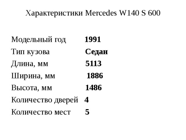 Характеристики Mercedes W140 S 600   Модельный год 1991 Тип кузова Седан Длина, мм 5113 Ширина, мм 1886 Высота, мм 1486 Количество дверей 4 Количество мест 5 